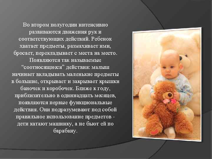 Во втором полугодии интенсивно развиваются движения рук и соответствующих действий. Ребенок хватает предметы, размахивает