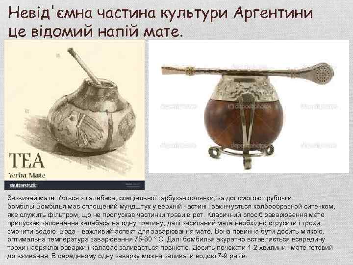 Невід'ємна частина культури Аргентини це відомий напій мате. Зазвичай мате п'ється з калебаса, спеціальної