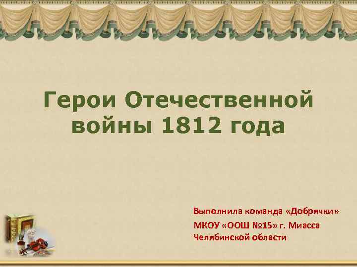 Герои Отечественной войны 1812 года Выполнила команда «Добрячки» МКОУ «ООШ № 15» г. Миасса