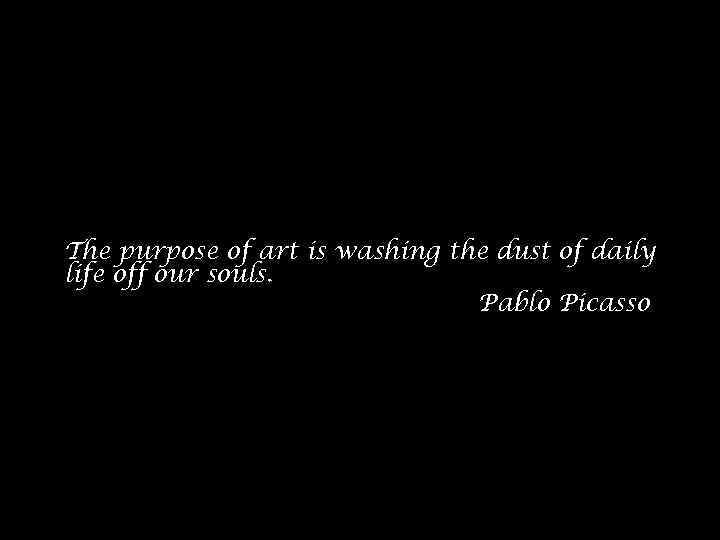 The purpose of art is washing the dust of daily life off our souls.