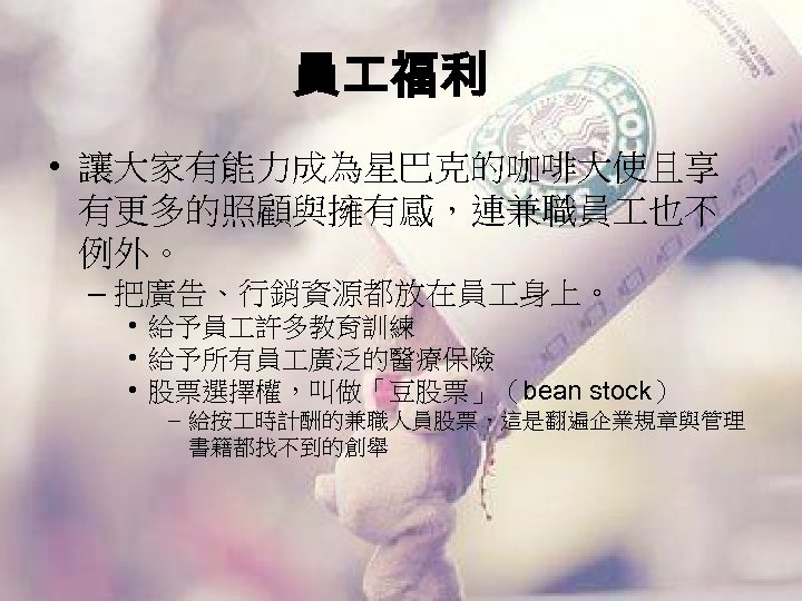 員 福利 • 讓大家有能力成為星巴克的咖啡大使且享 有更多的照顧與擁有感，連兼職員 也不 例外。 – 把廣告、行銷資源都放在員 身上。 • 給予員 許多教育訓練 •