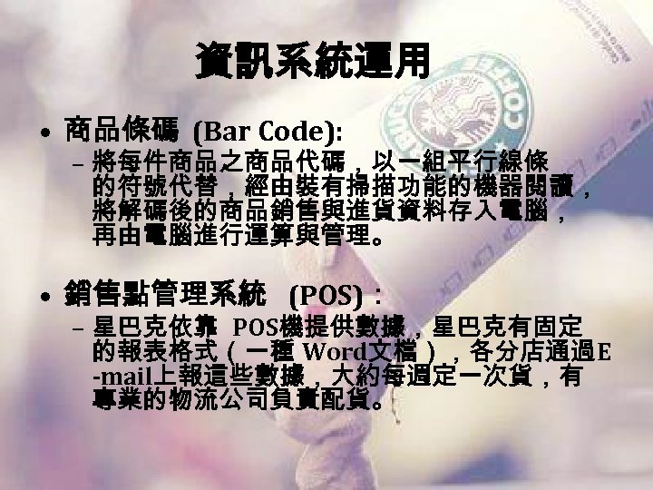 資訊系統運用 • 商品條碼 (Bar Code): – 將每件商品之商品代碼，以一組平行線條 的符號代替，經由裝有掃描功能的機器閱讀， 將解碼後的商品銷售與進貨資料存入電腦， 再由電腦進行運算與管理。 • 銷售點管理系統 (POS)： –