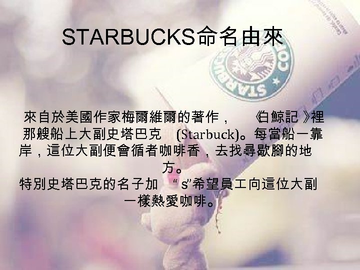 STARBUCKS命名由來 來自於美國作家梅爾維爾的著作， 《 白鯨記 》 裡 那艘船上大副史塔巴克 (Starbuck)。每當船一靠 岸，這位大副便會循者咖啡香，去找尋歇腳的地 方。 特別史塔巴克的名子加 “ｓ ”希望員 向這位大副