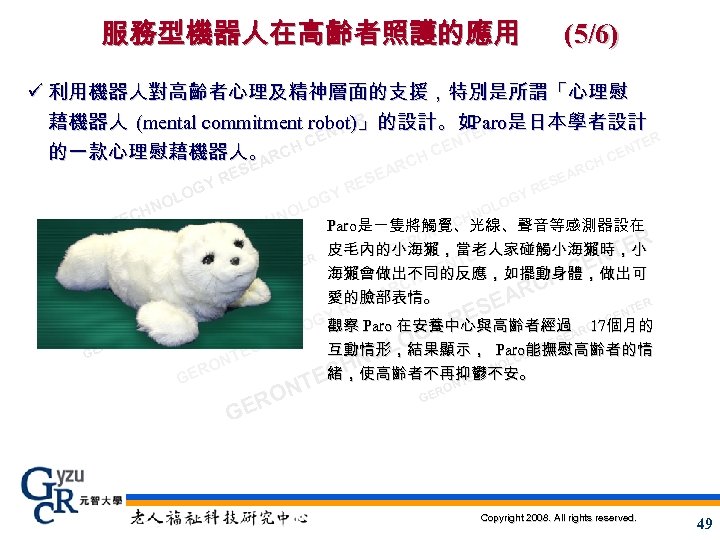 服務型機器人在高齡者照護的應用 (5/6) ü 利用機器人對高齡者心理及精神層面的支援，特別是所謂「心理慰 藉機器人 (mental commitment robot)」的設計。如 R 是日本學者設計 Paro ER NT E