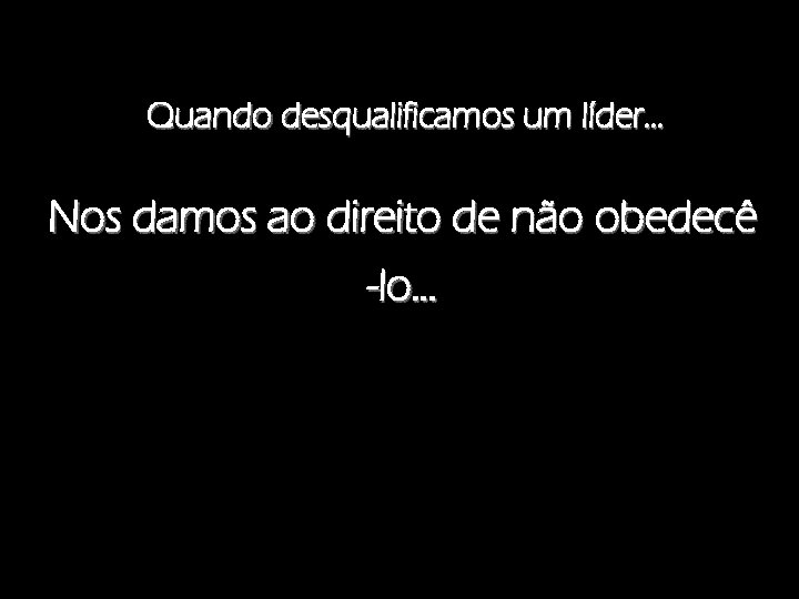 Quando desqualificamos um líder. . . Nos damos ao direito de não obedecê -lo.