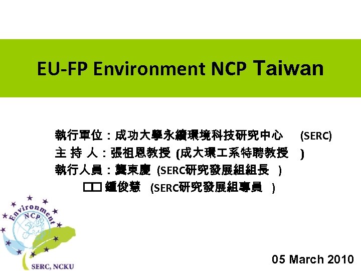 EU-FP Environment NCP Taiwan 執行單位：成功大學永續環境科技研究中心 (SERC) 主 持 人：張祖恩教授 (成大環 系特聘教授 ) 執行人員：龔東慶 (SERC研究發展組組長