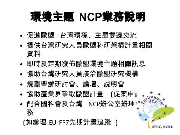 環境主題 NCP業務說明 • 促進歐盟 -台灣環境、主題雙邊交流 • 提供台灣研究人員歐盟科研架構計畫相關 資料 • 即時及定期發佈歐盟環境主題相關訊息 • 協助台灣研究人員接洽歐盟研究機構 • 規劃舉辦研討會、論壇、說明會
