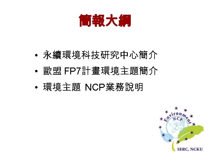 簡報大綱 • 永續環境科技研究中心簡介 • 歐盟 FP 7計畫環境主題簡介 • 環境主題 NCP業務說明 
