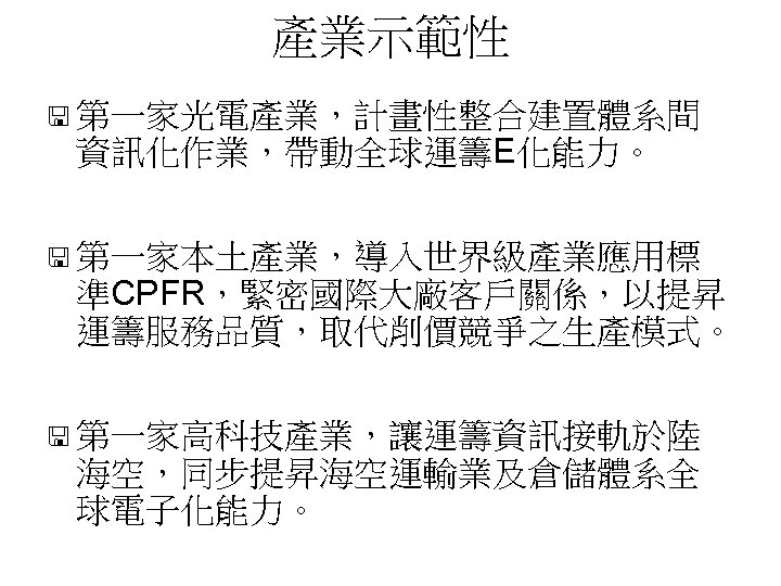 產業示範性 < 第一家光電產業，計畫性整合建置體系間 資訊化作業，帶動全球運籌E化能力。 < 第一家本土產業，導入世界級產業應用標 準CPFR，緊密國際大廠客戶關係，以提昇 運籌服務品質，取代削價競爭之生產模式。 < 第一家高科技產業，讓運籌資訊接軌於陸 海空，同步提昇海空運輸業及倉儲體系全 球電子化能力。 