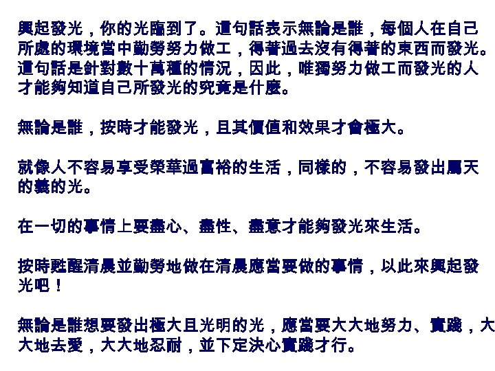 興起發光，你的光臨到了。這句話表示無論是誰，每個人在自己 所處的環境當中勤勞努力做 ，得著過去沒有得著的東西而發光。 這句話是針對數十萬種的情況，因此，唯獨努力做 而發光的人 才能夠知道自己所發光的究竟是什麼。 無論是誰，按時才能發光，且其價值和效果才會極大。 就像人不容易享受榮華過富裕的生活，同樣的，不容易發出屬天 的義的光。 在一切的事情上要盡心、盡性、盡意才能夠發光來生活。 按時甦醒清晨並勤勞地做在清晨應當要做的事情，以此來興起發 光吧！ 無論是誰想要發出極大且光明的光，應當要大大地努力、實踐，大 大地去愛，大大地忍耐，並下定決心實踐才行。