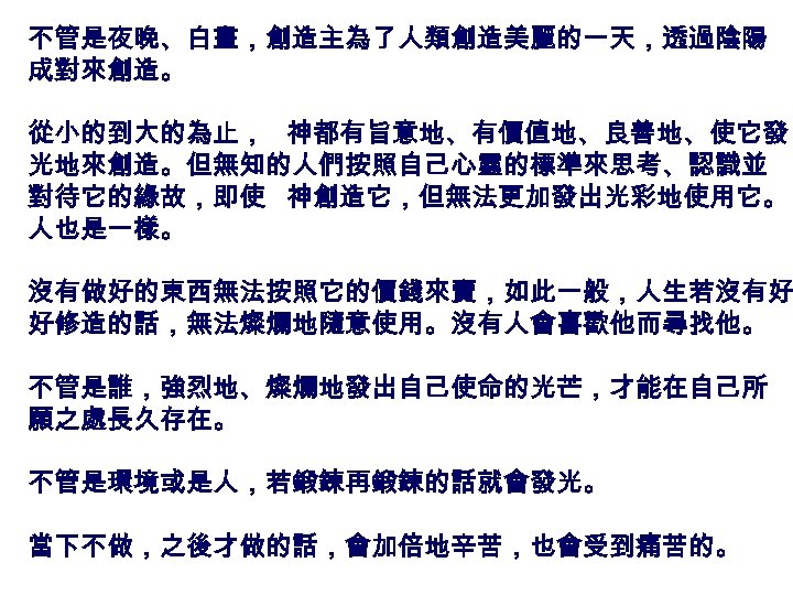 不管是夜晚、白晝，創造主為了人類創造美麗的一天，透過陰陽 成對來創造。 從小的到大的為止， 神都有旨意地、有價值地、良善地、使它發 光地來創造。但無知的人們按照自己心靈的標準來思考、認識並 對待它的緣故，即使 神創造它，但無法更加發出光彩地使用它。 人也是一樣。 沒有做好的東西無法按照它的價錢來賣，如此一般，人生若沒有好 好修造的話，無法燦爛地隨意使用。沒有人會喜歡他而尋找他。 不管是誰，強烈地、燦爛地發出自己使命的光芒，才能在自己所 願之處長久存在。 不管是環境或是人，若鍛鍊再鍛鍊的話就會發光。 當下不做，之後才做的話，會加倍地辛苦，也會受到痛苦的。