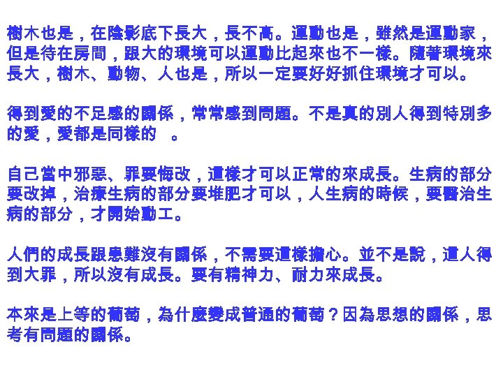 樹木也是，在陰影底下長大，長不高。運動也是，雖然是運動家， 但是待在房間，跟大的環境可以運動比起來也不一樣。隨著環境來 長大，樹木、動物、人也是，所以一定要好好抓住環境才可以。 得到愛的不足感的關係，常常感到問題。不是真的別人得到特別多 的愛，愛都是同樣的 。 自己當中邪惡、罪要悔改，這樣才可以正常的來成長。生病的部分 要改掉，治療生病的部分要堆肥才可以，人生病的時候，要醫治生 病的部分，才開始動 。 人們的成長跟患難沒有關係，不需要這樣擔心。並不是說，這人得 到大罪，所以沒有成長。要有精神力、耐力來成長。 本來是上等的葡萄，為什麼變成普通的葡萄？因為思想的關係，思 考有問題的關係。