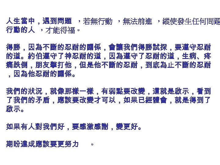 人生當中，遇到問題 ，若無行動 ，無法前進 ，縱使發生任何問題 行動的人 ，才能得福。 得勝，因為不斷的忍耐的關係，會讓我們得勝試探，要遵守忍耐 的道。約伯遵守了神忍耐的道，因為遵守了忍耐的道，生病、疼 痛跌倒，朋友擊打他，但是他不斷的忍耐，到底為止不斷的忍耐 ，因為他忍耐的關係。 我們的狀況，就像那樣一樣，有弱點要改變，這就是啟示，看到 了我們的矛盾，應該要改變才可以，如果已經體會，就是得到了 啟示。 如果有人對我們好，要感激感謝，變更好。
