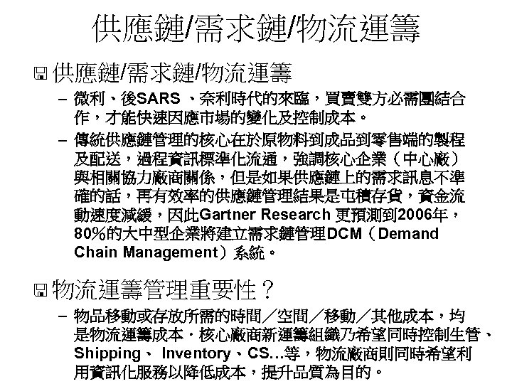 供應鏈/需求鏈/物流運籌 < 供應鏈/需求鏈/物流運籌 – 微利、後SARS 、奈利時代的來臨，買賣雙方必需團結合 作，才能快速因應市場的變化及控制成本。 – 傳統供應鏈管理的核心在於原物料到成品到零售端的製程 及配送，過程資訊標準化流通，強調核心企業（中心廠） 與相關協力廠商關係，但是如果供應鏈上的需求訊息不準 確的話，再有效率的供應鏈管理結果是屯積存貨，資金流 動速度減緩，因此Gartner Research
