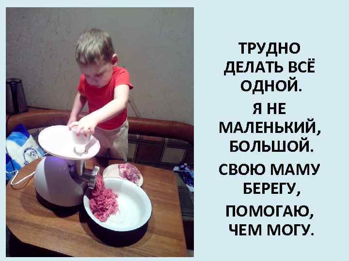 ТРУДНО ДЕЛАТЬ ВСЁ ОДНОЙ. Я НЕ МАЛЕНЬКИЙ, БОЛЬШОЙ. СВОЮ МАМУ БЕРЕГУ, ПОМОГАЮ, ЧЕМ МОГУ.