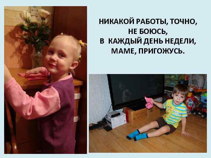 НИКАКОЙ РАБОТЫ, ТОЧНО, НЕ БОЮСЬ, В КАЖДЫЙ ДЕНЬ НЕДЕЛИ, МАМЕ, ПРИГОЖУСЬ. 