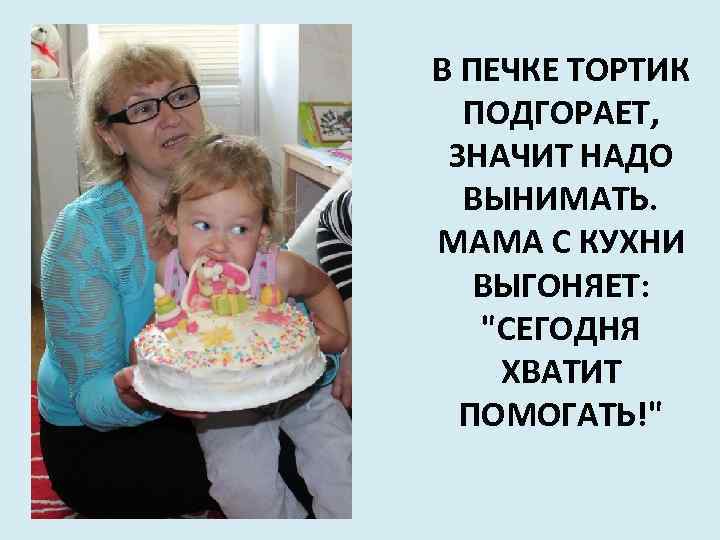 В ПЕЧКЕ ТОРТИК ПОДГОРАЕТ, ЗНАЧИТ НАДО ВЫНИМАТЬ. МАМА С КУХНИ ВЫГОНЯЕТ: "СЕГОДНЯ ХВАТИТ ПОМОГАТЬ!"