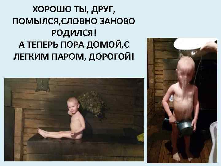 ХОРОШО ТЫ, ДРУГ, ПОМЫЛСЯ, СЛОВНО ЗАНОВО РОДИЛСЯ! А ТЕПЕРЬ ПОРА ДОМОЙ, С ЛЕГКИМ ПАРОМ,