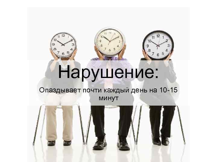 Нарушение: Опаздывает почти каждый день на 10 -15 минут 