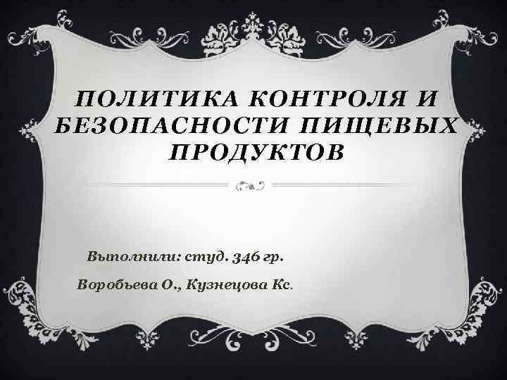 ПОЛИТИКА КОНТРОЛЯ И БЕЗОПАСНОСТИ ПИЩЕВЫХ ПРОДУКТОВ Выполнили: студ. 346 гр. Воробьева О. , Кузнецова