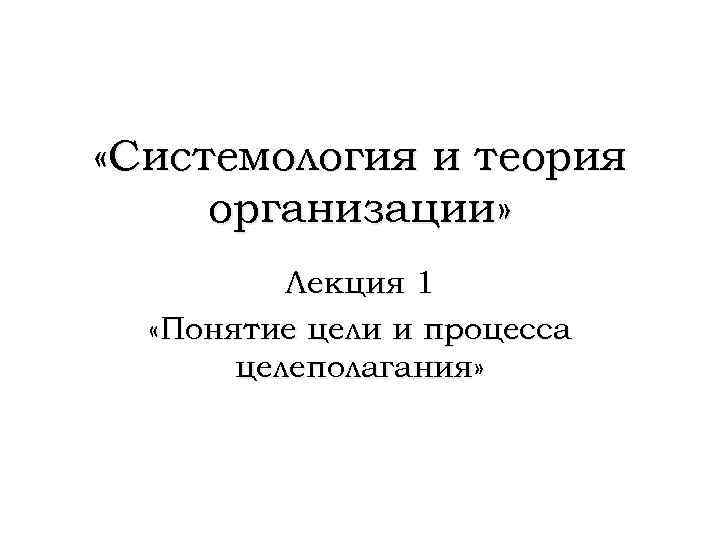  «Системология и теория организации» Лекция 1 «Понятие цели и процесса целеполагания» 