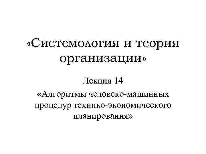  «Системология и теория организации» Лекция 14 «Алгоритмы человеко-машинных процедур технико-экономического планирования» 