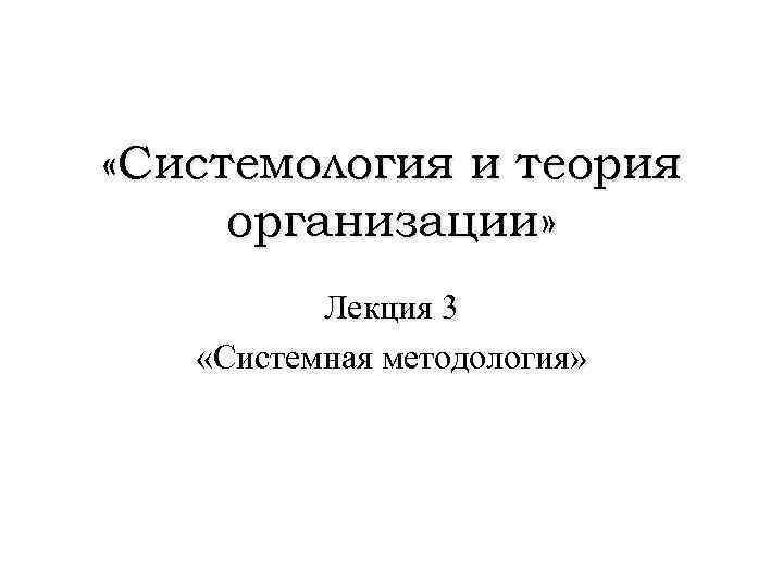  «Системология и теория организации» Лекция 3 «Системная методология» 