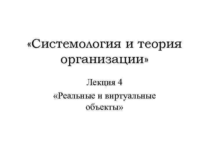  «Системология и теория организации» Лекция 4 «Реальные и виртуальные объекты» 