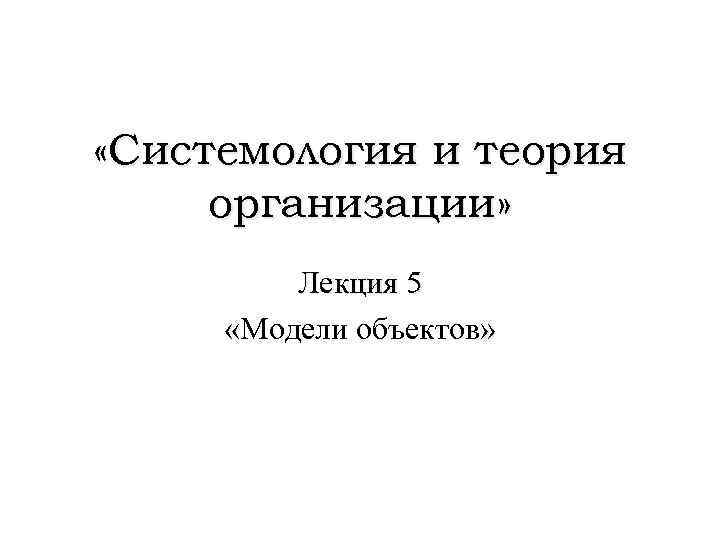  «Системология и теория организации» Лекция 5 «Модели объектов» 