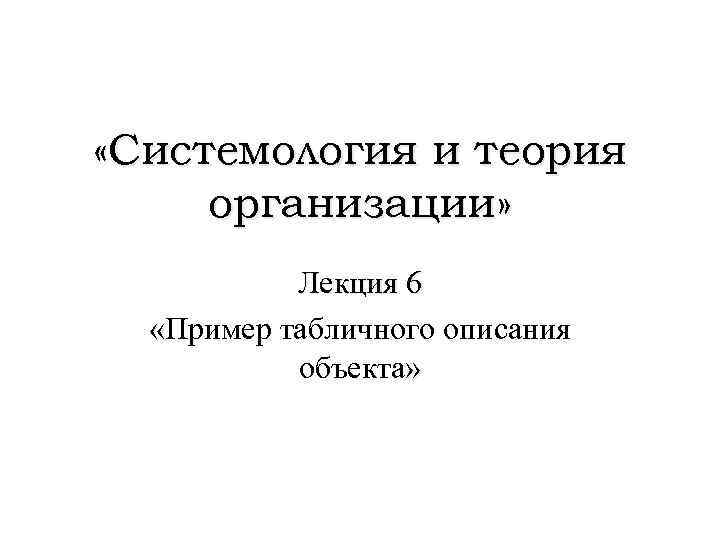  «Системология и теория организации» Лекция 6 «Пример табличного описания объекта» 