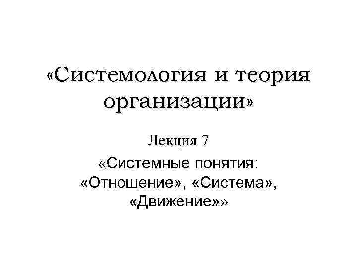  «Системология и теория организации» Лекция 7 «Системные понятия: «Отношение» , «Система» , «Движение»