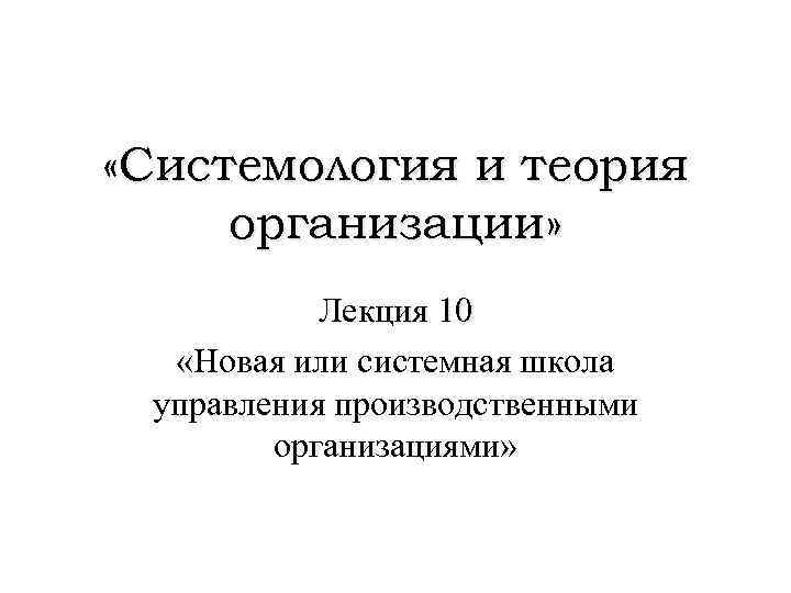  «Системология и теория организации» Лекция 10 «Новая или системная школа управления производственными организациями»