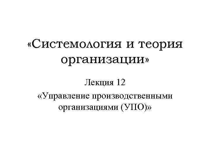  «Системология и теория организации» Лекция 12 «Управление производственными организациями (УПО)» 