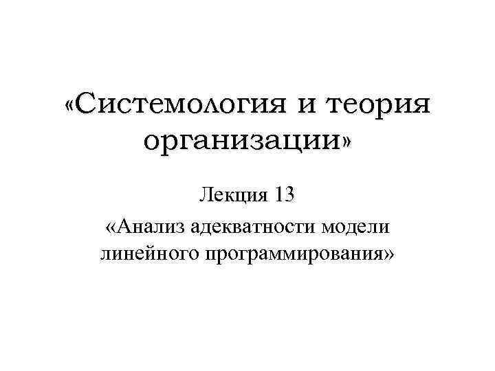  «Системология и теория организации» Лекция 13 «Анализ адекватности модели линейного программирования» 