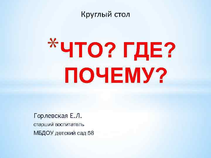 *ЧТО? ГДЕ? ПОЧЕМУ? Горлевская Е. Л. старший воспитатель МБДОУ детский сад 58 