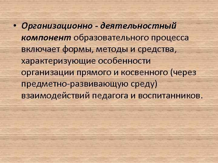  • Организационно - деятельностный компонент образовательного процесса включает формы, методы и средства, характеризующие