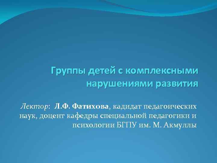 Группы детей с комплексными нарушениями развития Лектор: Л. Ф. Фатихова, кадидат педагоических наук, доцент