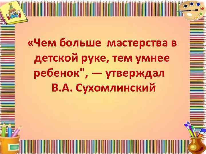  «Чем больше мастерства в детской руке, тем умнее ребенок", — утверждал В. А.