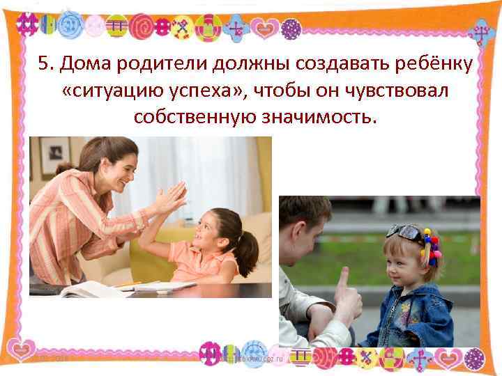 5. Дома родители должны создавать ребёнку «ситуацию успеха» , чтобы он чувствовал собственную значимость.