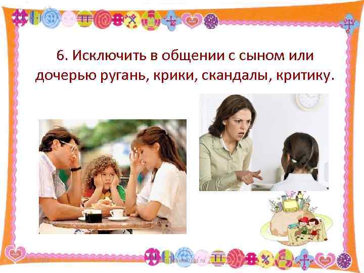 6. Исключить в общении с сыном или дочерью ругань, крики, скандалы, критику. 12. 02.