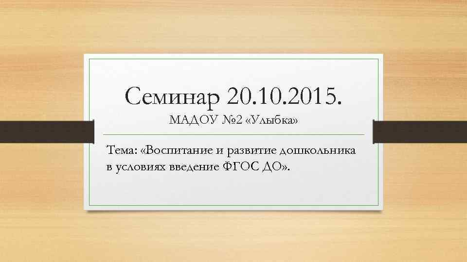 Семинар 20. 10. 2015. МАДОУ № 2 «Улыбка» Тема: «Воспитание и развитие дошкольника в