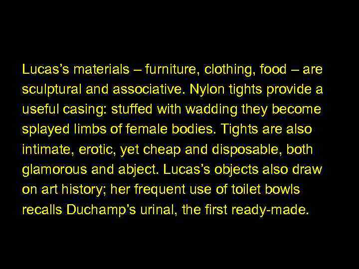 Lucas’s materials – furniture, clothing, food – are sculptural and associative. Nylon tights provide