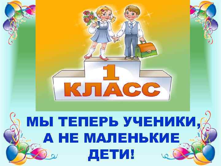 МЫ ТЕПЕРЬ УЧЕНИКИ, А НЕ МАЛЕНЬКИЕ ДЕТИ! 