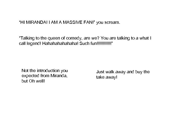 “HI MIRANDA! I AM A MASSIVE FAN!” you scream. “Talking to the queen of