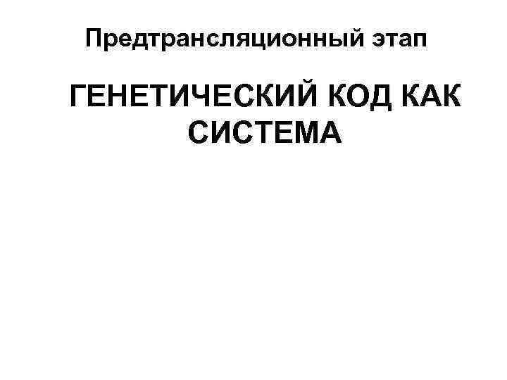 Предтрансляционный этап ГЕНЕТИЧЕСКИЙ КОД КАК СИСТЕМА 