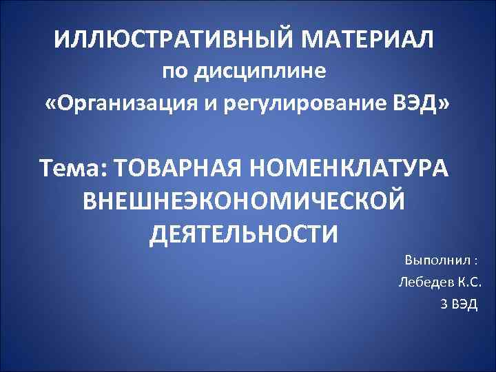 ИЛЛЮСТРАТИВНЫЙ МАТЕРИАЛ по дисциплине «Организация и регулирование ВЭД» Тема: ТОВАРНАЯ НОМЕНКЛАТУРА ВНЕШНЕЭКОНОМИЧЕСКОЙ ДЕЯТЕЛЬНОСТИ Выполнил