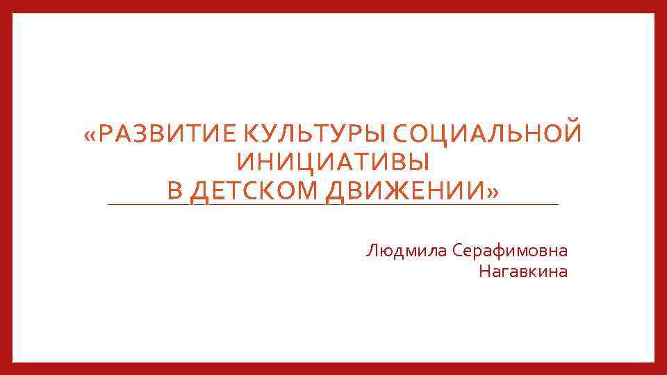 «РАЗВИТИЕ КУЛЬТУРЫ СОЦИАЛЬНОЙ ИНИЦИАТИВЫ В ДЕТСКОМ ДВИЖЕНИИ» Людмила Серафимовна Нагавкина 