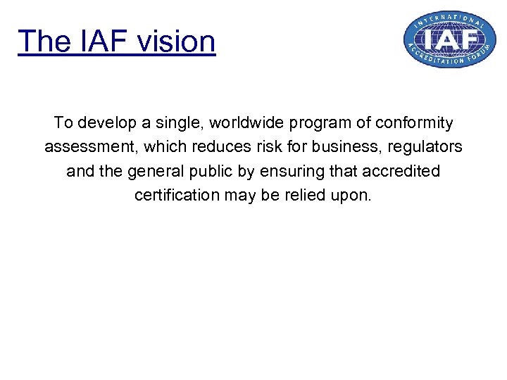 The IAF vision To develop a single, worldwide program of conformity assessment, which reduces