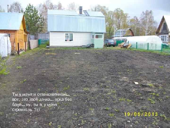Ты у меня и ответственный… вот, это твоя дачка… пока без бани… ну, ты