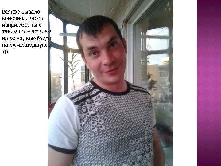 Всякое бывало, конечно… здесь например, ты с таким сочувствием на меня, как-будто на сумасшедшую…